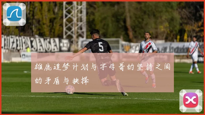 雄鹿追梦计划与字母哥的坚持之间的矛盾与抉择