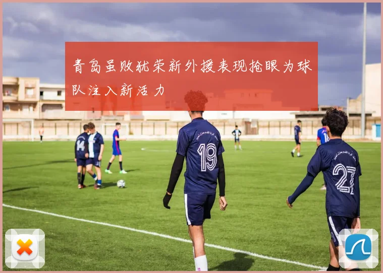 青岛虽败犹荣新外援表现抢眼为球队注入新活力