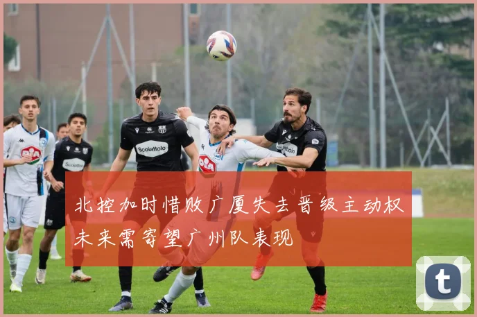 北控加时惜败广厦失去晋级主动权未来需寄望广州队表现