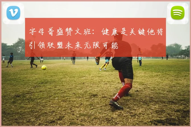 字母哥盛赞文班：健康是关键他将引领联盟未来无限可能