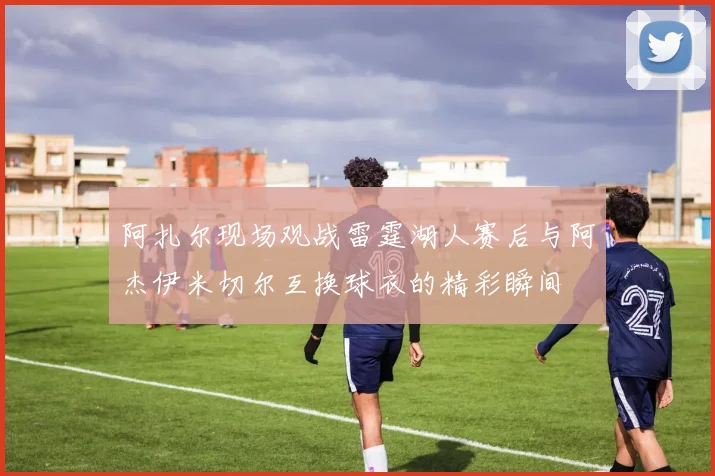 阿扎尔现场观战雷霆湖人赛后与阿杰伊米切尔互换球衣的精彩瞬间