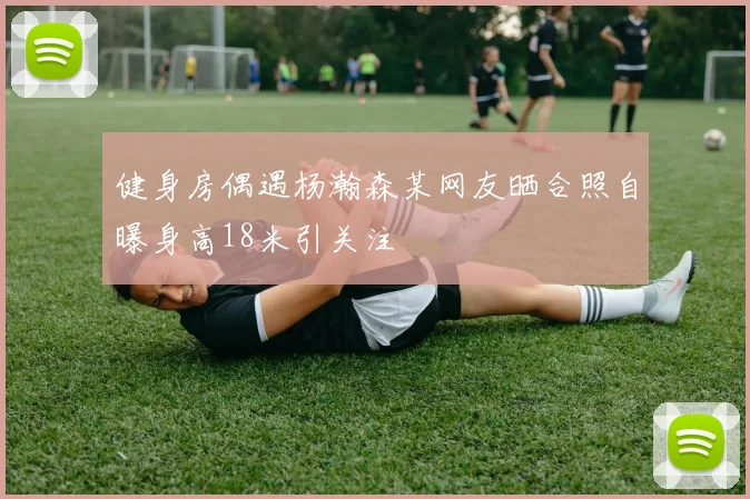健身房偶遇杨瀚森某网友晒合照自曝身高18米引关注