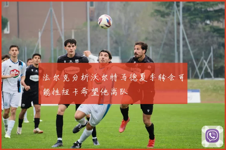 法尔克分析沃尔特马德夏季转会可能性纽卡希望他离队