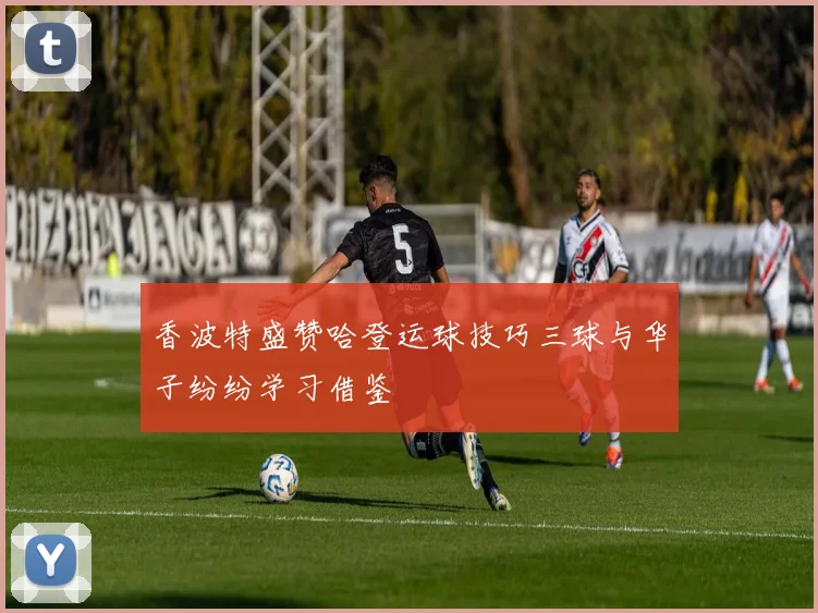 香波特盛赞哈登运球技巧三球与华子纷纷学习借鉴