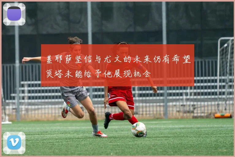基耶萨坚信与尤文的未来仍有希望莫塔未能给予他展现机会