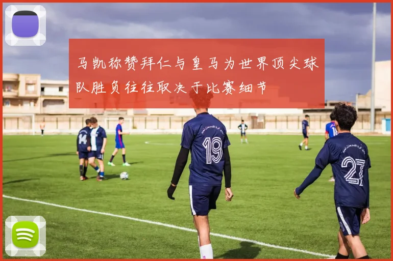马凯称赞拜仁与皇马为世界顶尖球队胜负往往取决于比赛细节