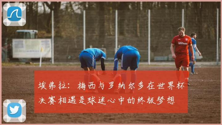 埃弗拉：梅西与罗纳尔多在世界杯决赛相遇是球迷心中的终极梦想