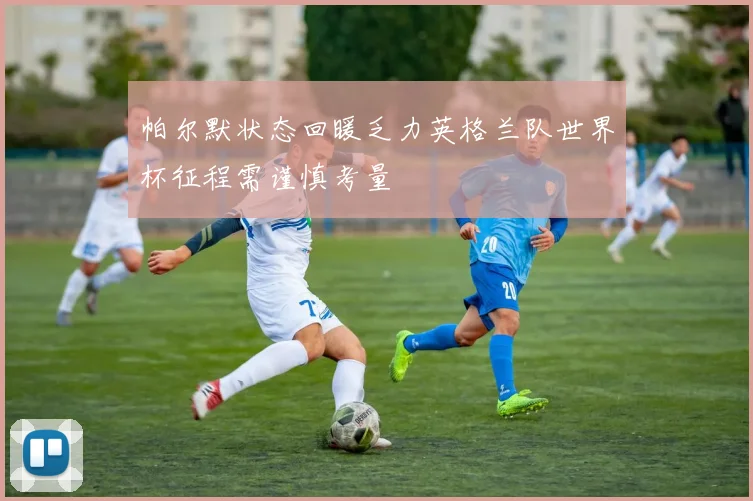 帕尔默状态回暖乏力英格兰队世界杯征程需谨慎考量
