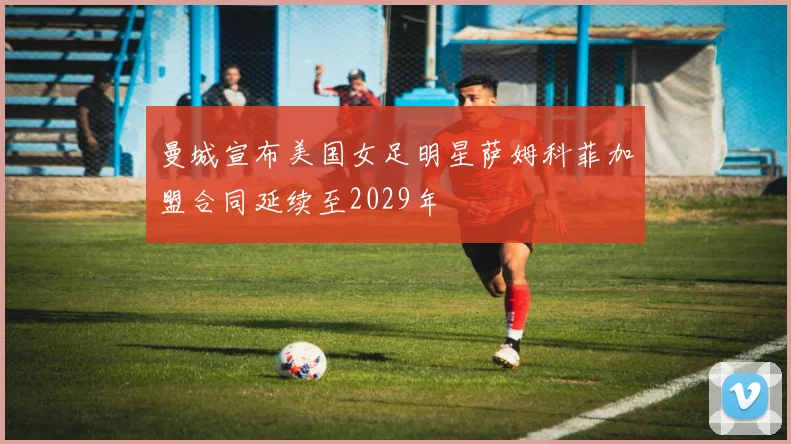 曼城宣布美国女足明星萨姆科菲加盟合同延续至2029年