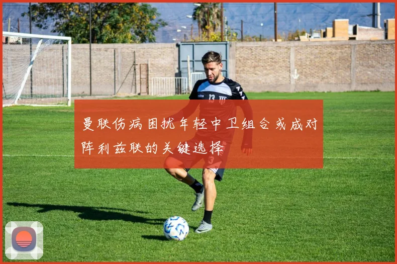曼联伤病困扰年轻中卫组合或成对阵利兹联的关键选择