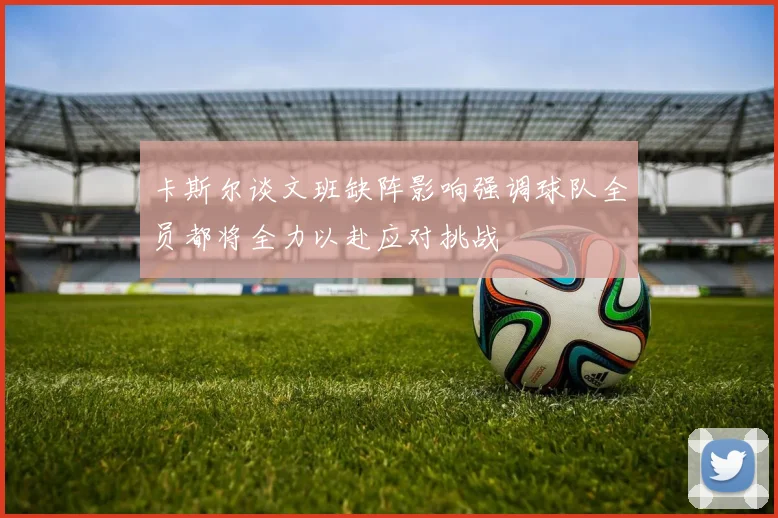 卡斯尔谈文班缺阵影响强调球队全员都将全力以赴应对挑战
