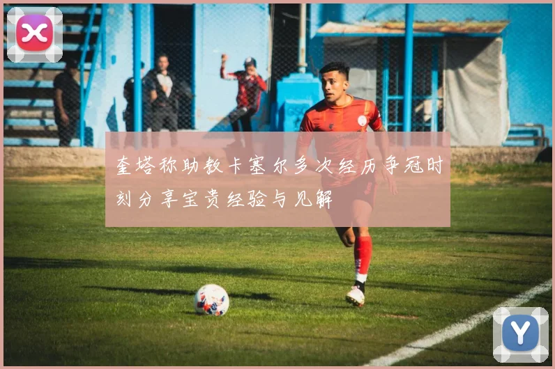 奎塔称助教卡塞尔多次经历争冠时刻分享宝贵经验与见解