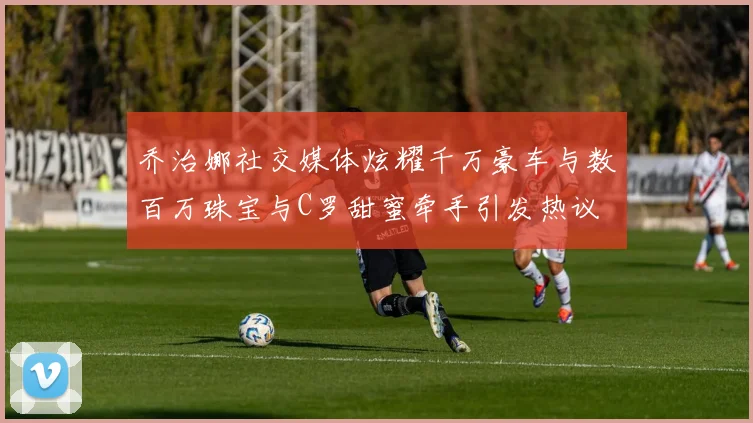 乔治娜社交媒体炫耀千万豪车与数百万珠宝与C罗甜蜜牵手引发热议