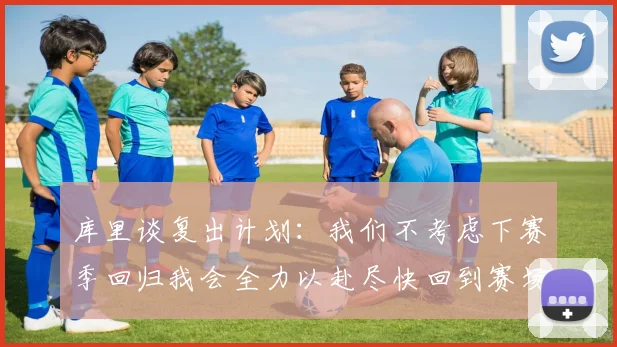 库里谈复出计划：我们不考虑下赛季回归我会全力以赴尽快回到赛场